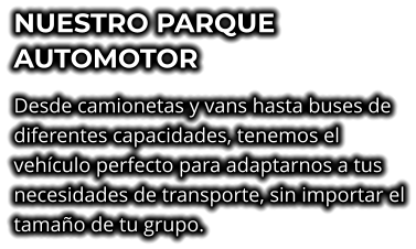 NUESTRO PARQUE AUTOMOTOR Desde camionetas y vans hasta buses de diferentes capacidades, tenemos el vehículo perfecto para adaptarnos a tus necesidades de transporte, sin importar el tamaño de tu grupo.